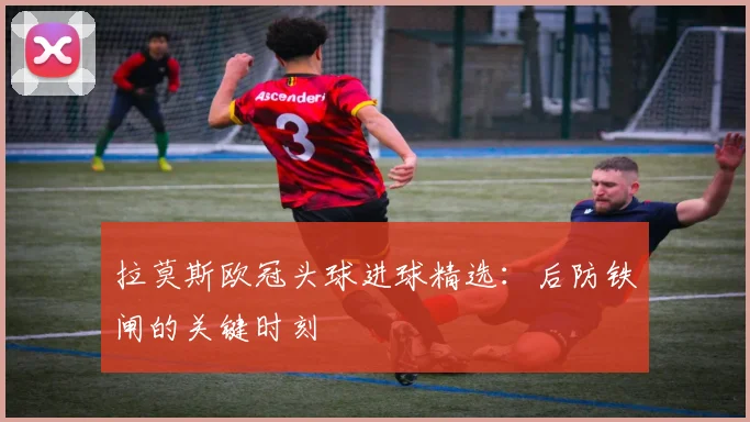 拉莫斯欧冠头球进球精选：后防铁闸的关键时刻