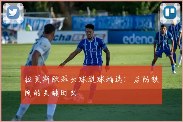 拉莫斯欧冠头球进球精选：后防铁闸的关键时刻